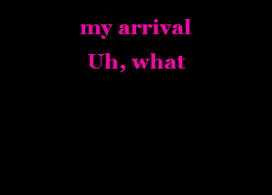 my arrival

Uh, what