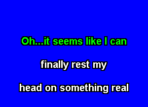 Oh...it seems like I can

finally rest my

head on something real