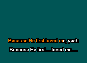Because He first loved me, yeah

Because He first... loved me .....