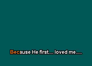 Because He first... loved me .....