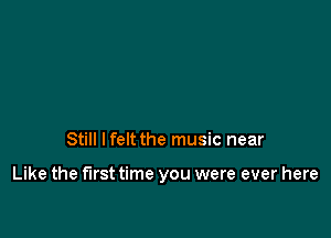 Still lfelt the music near

Like the first time you were ever here