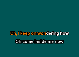 Oh, I keep on wondering how

Oh come inside me now