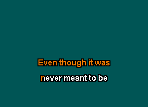 Even though it was

never meant to be