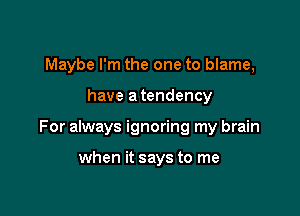 Maybe I'm the one to blame,

have a tendency

For always ignoring my brain

when it says to me