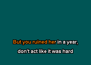 But you ruined her in a year,

don't act like it was hard