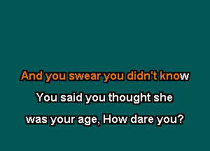 And you swear you didn't know

You said you thought she

was your age, How dare you?