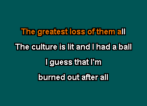 The greatest loss ofthem all

The culture is lit and I had a ball
I guess that I'm

burned out after all