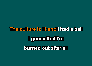 The culture is lit and I had a ball

I guess that I'm

burned out after all
