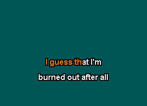 I guess that I'm

burned out after all