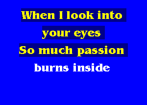 When I look into
your eyes
So much passion
burns inside