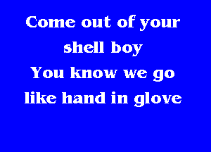 Come out of your

shell boy
You know we go
like hand in glove