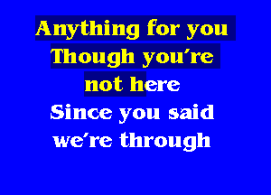 Anything for you
Though you're
not here
Since you said
we're through