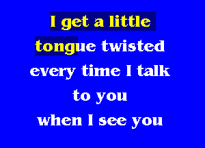 I get a little
tongue twisted
every time I talk
to you

when I see you