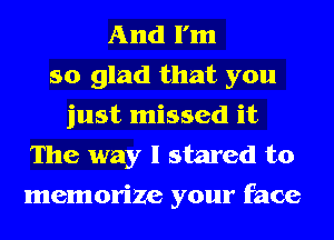 And I'm
so glad that you
just missed it
The way I stared to
memorize your face