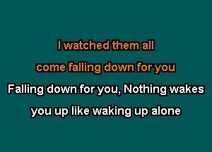 lwatched them all

come falling down for you

Falling down for you, Nothing wakes

you up like waking up alone