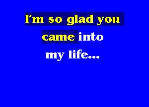 I'm so glad you
came into

my life...