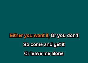 Either you want it, Or you don't

So come and get it

Or leave me alone