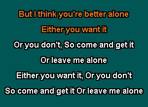 But I think you're better alone
Either you want it
Or you don't, So come and get it
Or leave me alone
Either you want it, Or you don't

So come and get it Or leave me alone