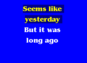 Seems like

yesterday

But it was
long ago