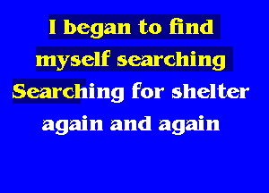 I began to find
myself searching
Searching for shelter
again and again