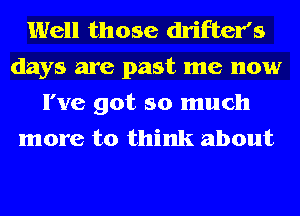 Well those drifter's
days are past me now

I've got so much
more to think about