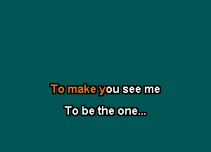 To make you see me

To be the one...