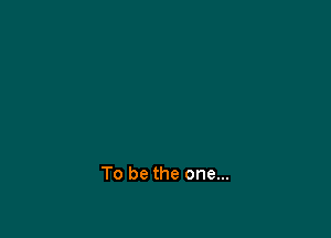 To be the one...