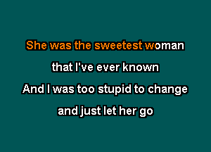 She was the sweetest woman

that I've ever known

And I was too stupid to change

andjust let her go