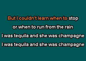 But I couldn't learn when to stop
or when to run from the rain
I was tequila and she was champagne

I was tequila and she was champagne
