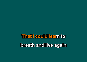 That I could learn to

breath and live again