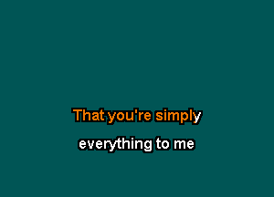 That you're simply

everything to me