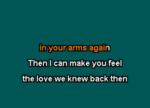 in your arms again

Then I can make you feel

the love we knew back then