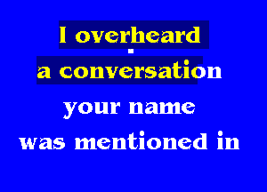 I overheard
a conversation
your name

was mentioned in