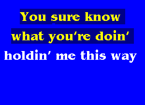 You sure know
what you're doin'

holdin' me this way