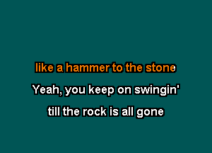 like a hammerto the stone

Yeah, you keep on swingin'

till the rock is all gone