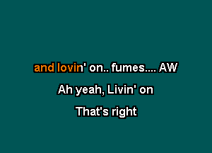 and lovin' on.. fumes.... AW

Ah yeah, Livin' on
That's right