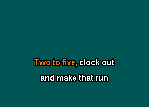 Two to five, clock out

and make that run