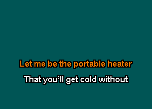 Let me be the portable heater

That you'll get cold without