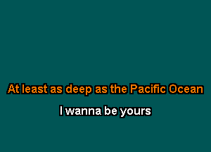 At least as deep as the Pacific Ocean

lwanna be yours