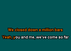 We closed down a million bars

Yeah, you and me, we've come so far