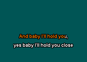 And baby I'll hoId you,

yes baby I'll hold you close
