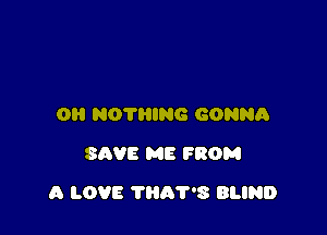 O NOTHING GONNA
SAVE ME FROM

A LOVE THAT'S BLIND