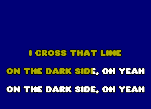 I CROSS ?A'l' LINE
ON 7315 DARK SIDE, OH YEAH

ON THE DARK SIDE, OH YEAH