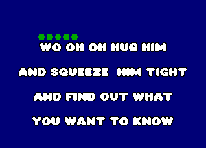 W0 0 0H 06 HIM
AND SQUEEZE HIM 116?
AND FIND 001' watt?

YOU WANT 1'0 KNOW