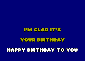 I'M GLAD 8
YOUR BIR'I'HDAY

HAPPY BIRTHDAY 1'0 YOU