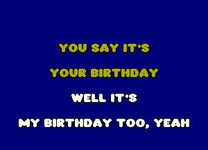 YOU SAY 3
YOUR BIR'N'IDAY
WELL 3

MY BIRTHDAY 1'00, YEAH