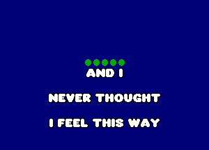 AND I

NEVER THOUGH?

I FEEL THIS WAY