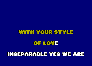 WITH YOUR S'I'YLE
OF LOVE

INSEPARABLE YES WE ARE