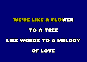 WE'RE LIKE A FLOWER
1'0 A 7888

LIKE WORDS 1'0 A MELODY

OF LOVE