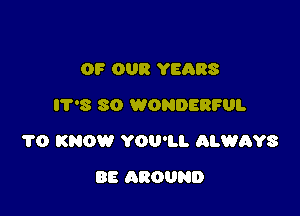 OF OUR YEARS
I'V'S SO WONDERFUL

1'0 KNOW YOU'LI. ALWAYS

BE AROUND